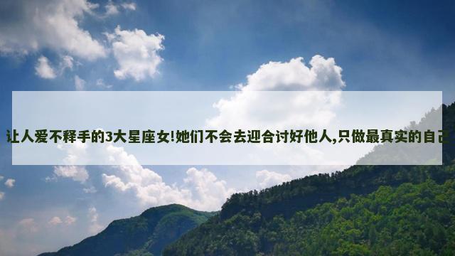 让人爱不释手的3大星座女!她们不会去迎合讨好他人,只做最真实的自己