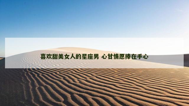 喜欢甜美女人的星座男 心甘情愿捧在手心