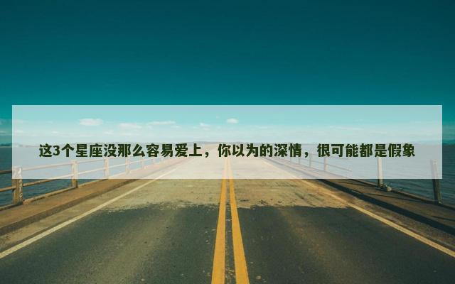 这3个星座没那么容易爱上，你以为的深情，很可能都是假象