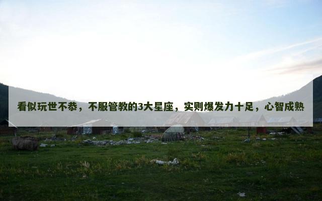 看似玩世不恭，不服管教的3大星座，实则爆发力十足，心智成熟