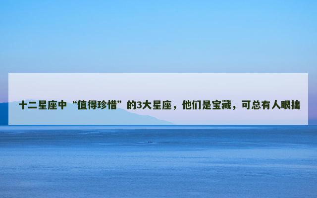 十二星座中“值得珍惜”的3大星座，他们是宝藏，可总有人眼拙