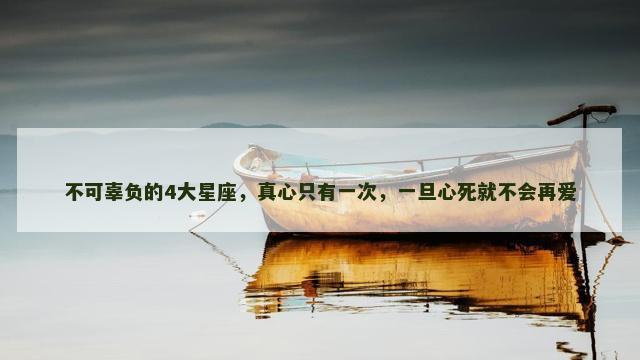 不可辜负的4大星座，真心只有一次，一旦心死就不会再爱