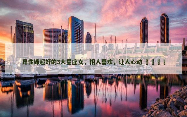 异性缘超好的3大星座女，招人喜欢，让人心动 ​​​​