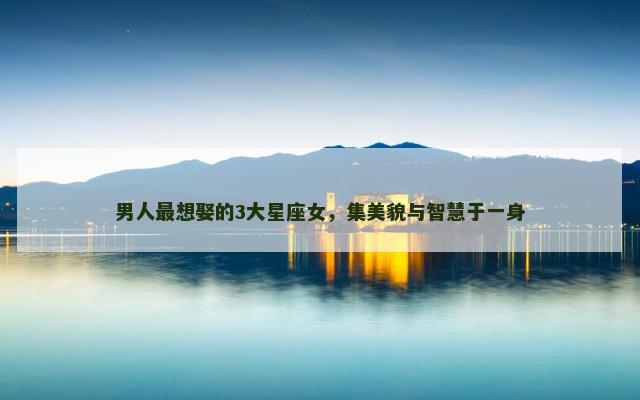 男人最想娶的3大星座女，集美貌与智慧于一身