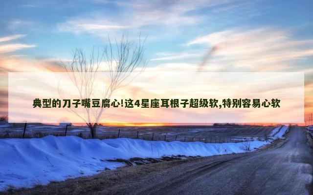 典型的刀子嘴豆腐心!这4星座耳根子超级软,特别容易心软