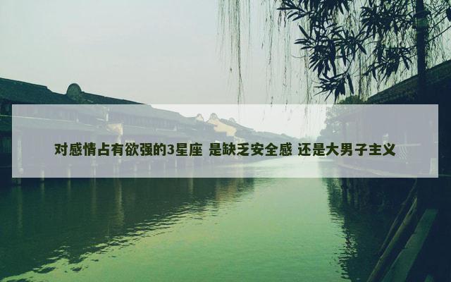 对感情占有欲强的3星座 是缺乏安全感 还是大男子主义