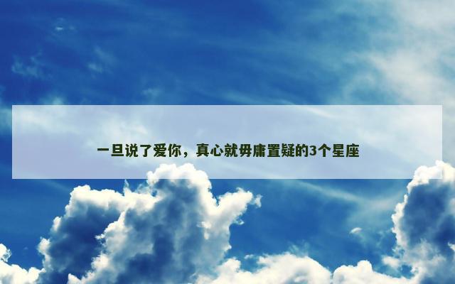一旦说了爱你，真心就毋庸置疑的3个星座