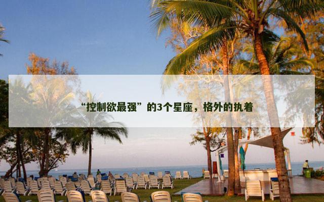 “控制欲最强”的3个星座，格外的执着