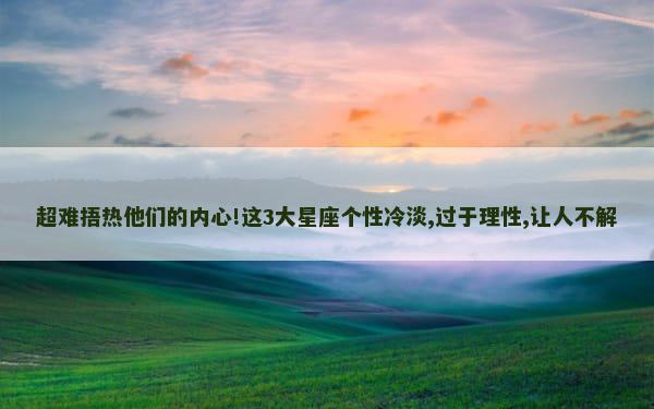 超难捂热他们的内心!这3大星座个性冷淡,过于理性,让人不解