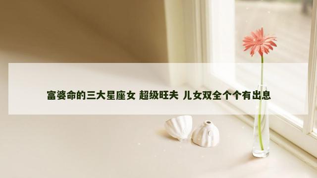 富婆命的三大星座女 超级旺夫 儿女双全个个有出息