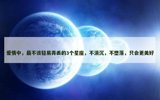 爱情中，最不该轻易弄丢的3个星座，不消沉，不堕落，只会更美好