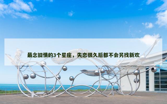 最念旧情的3个星座，失恋很久后都不会另找新欢