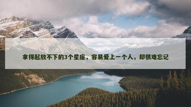 拿得起放不下的3个星座，容易爱上一个人，却很难忘记