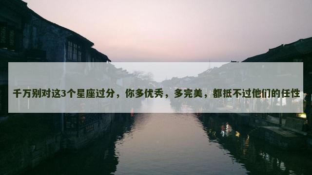 千万别对这3个星座过分，你多优秀，多完美，都抵不过他们的任性