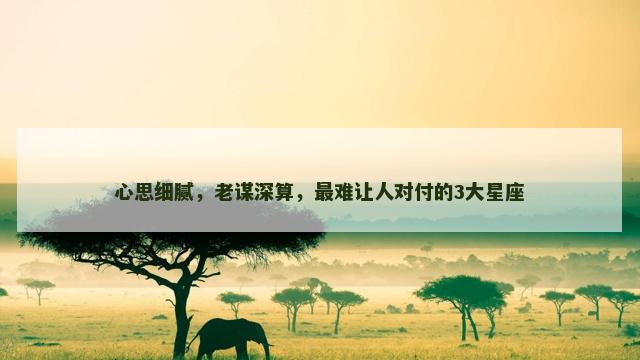 心思细腻，老谋深算，最难让人对付的3大星座