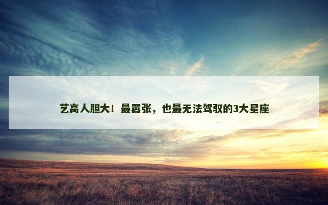 艺高人胆大！最嚣张，也最无法驾驭的3大星座