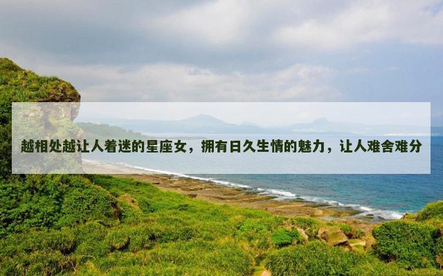 越相处越让人着迷的星座女，拥有日久生情的魅力，让人难舍难分