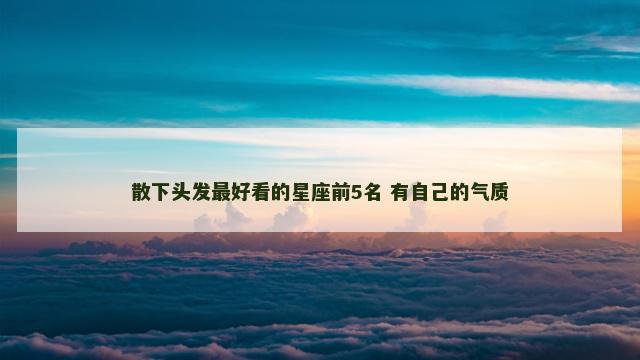 散下头发最好看的星座前5名 有自己的气质