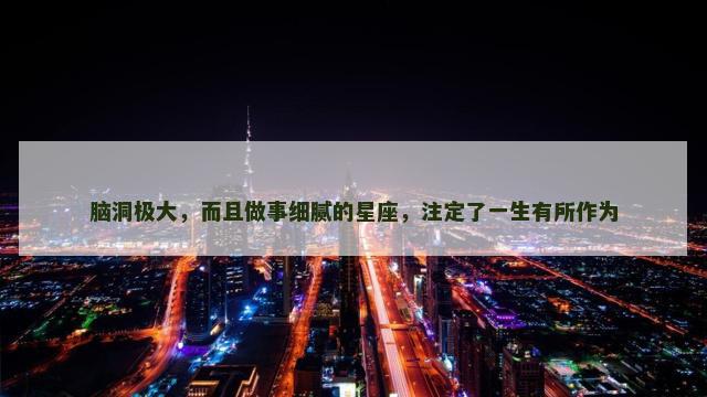 脑洞极大，而且做事细腻的星座，注定了一生有所作为