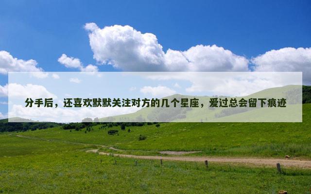 分手后，还喜欢默默关注对方的几个星座，爱过总会留下痕迹