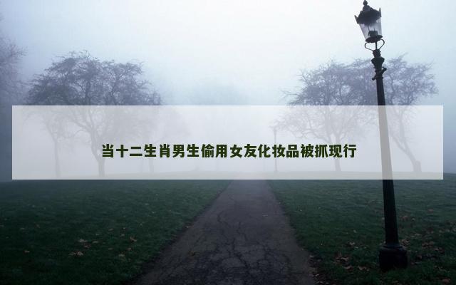 当十二生肖男生偷用女友化妆品被抓现行