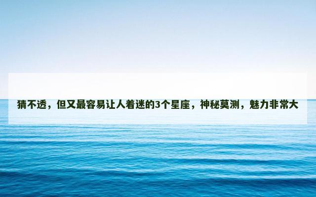 猜不透，但又最容易让人着迷的3个星座，神秘莫测，魅力非常大