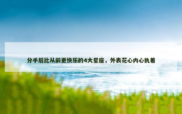 分手后比从前更快乐的4大星座，外表花心内心执着