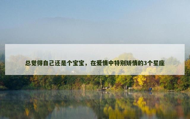 总觉得自己还是个宝宝，在爱情中特别矫情的3个星座