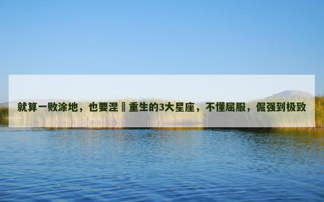 就算一败涂地，也要涅槃重生的3大星座，不懂屈服，倔强到极致