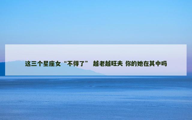 这三个星座女“不得了” 越老越旺夫 你的她在其中吗