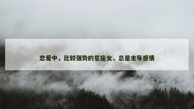 恋爱中，比较强势的星座女，总是主导感情