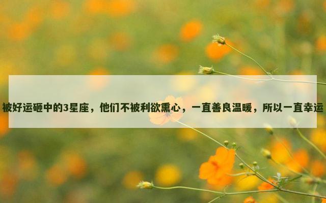 被好运砸中的3星座，他们不被利欲熏心，一直善良温暖，所以一直幸运
