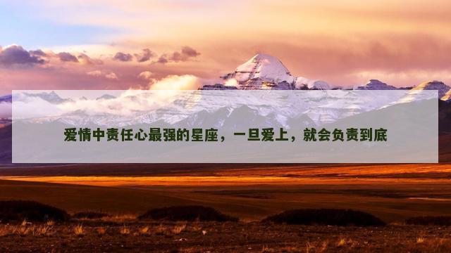 爱情中责任心最强的星座，一旦爱上，就会负责到底