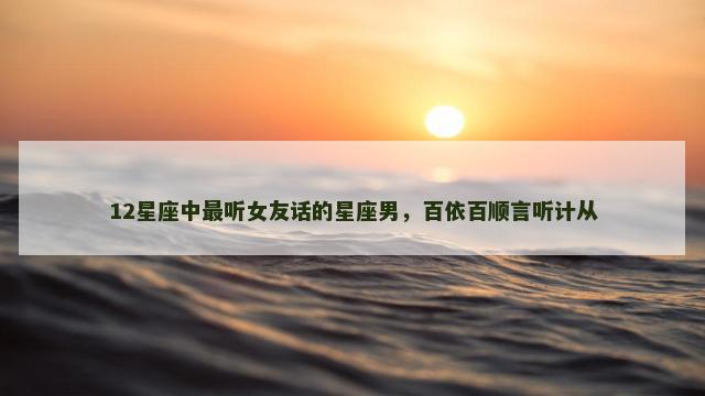 12星座中最听女友话的星座男，百依百顺言听计从