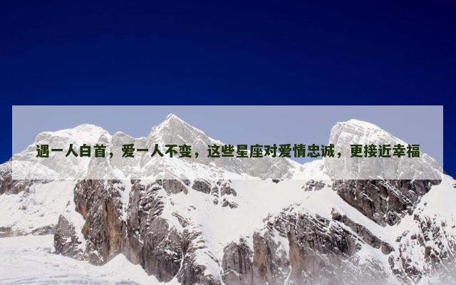 遇一人白首，爱一人不变，这些星座对爱情忠诚，更接近幸福