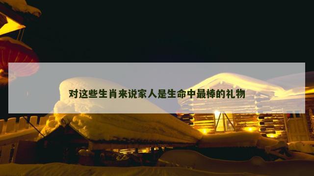 对这些生肖来说家人是生命中最棒的礼物