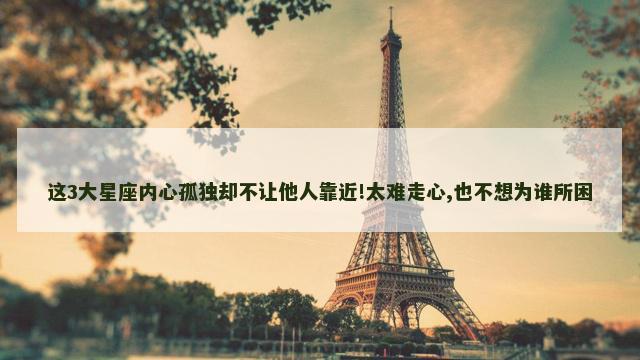 这3大星座内心孤独却不让他人靠近!太难走心,也不想为谁所困
