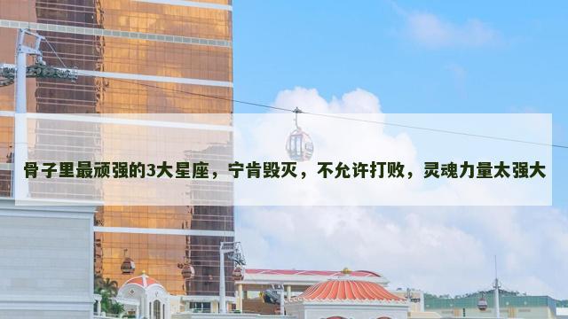 骨子里最顽强的3大星座，宁肯毁灭，不允许打败，灵魂力量太强大