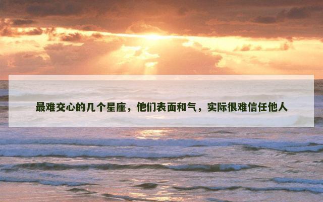 最难交心的几个星座，他们表面和气，实际很难信任他人