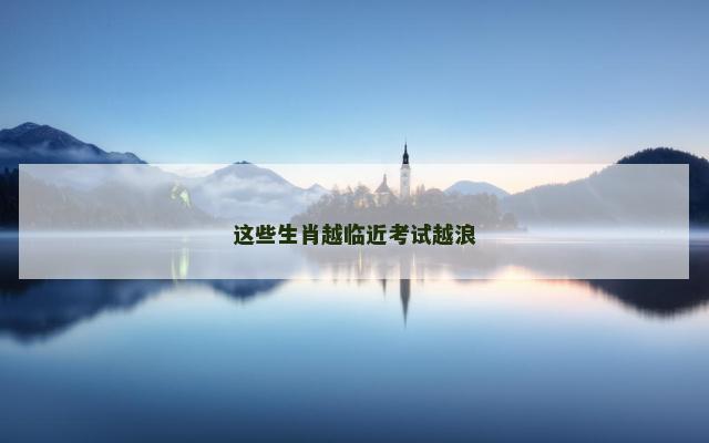 这些生肖越临近考试越浪