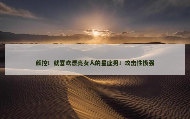 颜控！就喜欢漂亮女人的星座男！攻击性极强