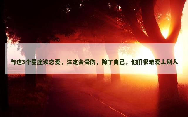 与这3个星座谈恋爱，注定会受伤，除了自己，他们很难爱上别人