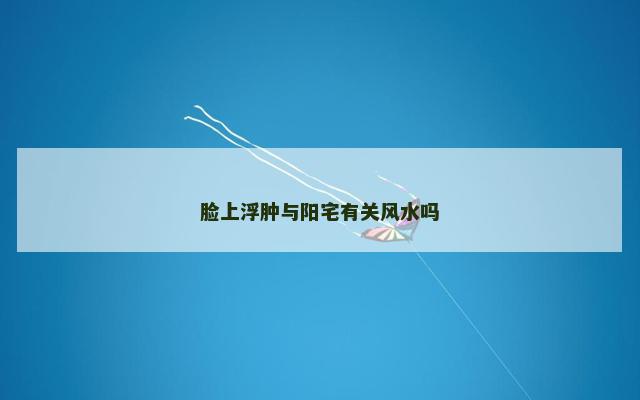 脸上浮肿与阳宅有关风水吗