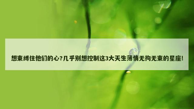 想束缚住他们的心?几乎别想控制这3大天生薄情无拘无束的星座!