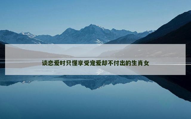 谈恋爱时只懂享受宠爱却不付出的生肖女