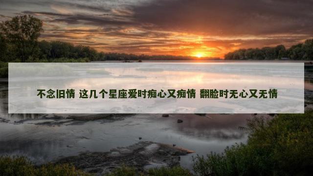 不念旧情 这几个星座爱时痴心又痴情 翻脸时无心又无情