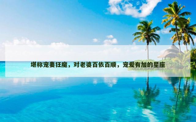 堪称宠妻狂魔，对老婆百依百顺，宠爱有加的星座