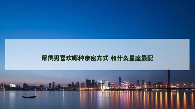 摩羯男喜欢哪种亲密方式 和什么星座最配