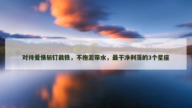 对待爱情斩钉截铁，不拖泥带水，最干净利落的3个星座