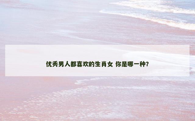 优秀男人都喜欢的生肖女 你是哪一种？